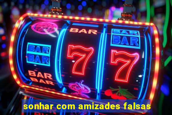 sonhar com amizades falsas